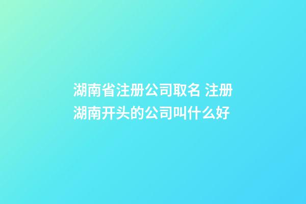 湖南省注册公司取名 注册湖南开头的公司叫什么好-第1张-公司起名-玄机派